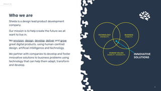 33
BUSINESS
(VIABILITY)
TECHNOLOGY
(FEASIBILITY)
HUMAN VALUES
(USABILITY / DESIRABILITY) INNOVATIVE
SOLUTIONS
Sheda is a design lead product development
company.
Our mission is to help create the future we all
want to live in.
We envision, design, develop, deliver and grow
great digital products, using human-centred
design, artificial intelligence and technology.
We partner with companies to develop and foster
innovative solutions to business problems using
technology that can help them adapt, transform
and develop.
Who we are
About Us
 