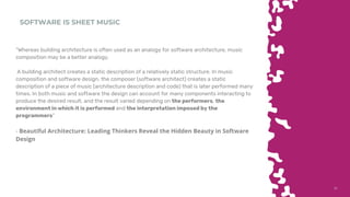 3131
SOFTWARE IS SHEET MUSIC
“Whereas building architecture is often used as an analogy for software architecture, music
composition may be a better analogy.
A building architect creates a static description of a relatively static structure. In music
composition and software design, the composer (software architect) creates a static
description of a piece of music (architecture description and code) that is later performed many
times. In both music and software the design can account for many components interacting to
produce the desired result, and the result varied depending on the performers, the
environment in which it is performed and the interpretation imposed by the
programmers”
- Beautiful Architecture: Leading Thinkers Reveal the Hidden Beauty in Software
Design
 