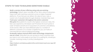 4545
STEPS TO TAKE TO BUILDING SOMETHING VIABLE
- Build a version of your offering using only pre-existing
technology. Deliver value manually at first, worry about scaling later.
Experiment with reaching customers across a range of popular
platforms. Prove that you can deliver the value (in your case, a
custom set of valuable data) through whatever channels they need.
- Track your customers throughout the entire customer
life-cycle.What platforms result in the highest conversion rates, the
best user experience, the lowest cost? Prioritize the touch points in
order of lowest overall cost of acquisition of customers and delivery
of the service. After you have delivered value to a number of
different customers on a number of platforms you can make an
informed decision about building technology.
- Gradually replace manual effort with technology components
one at a time. Only when you are serving so many customers that
you have to turn some away or put them on a waiting list, should you
consider investing money in product development.
- See:
https://medium.com/startup-patterns/the-world-doesnt-want-your-app-4bf
4aa613933
 