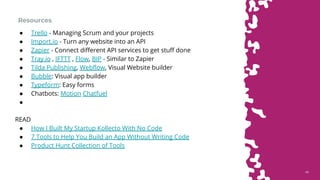4646
Resources
● Trello - Managing Scrum and your projects
● Import.io - Turn any website into an API
● Zapier - Connect different API services to get stuff done
● Tray.io , IFTTT , Flow, BIP - Similar to Zapier
● Tilda Publishing, Webflow, Visual Website builder
● Bubble: Visual app builder
● Typeform: Easy forms
● Chatbots: Motion Chatfuel
●
READ
● How I Built My Startup Kollecto With No Code
● 7 Tools to Help You Build an App Without Writing Code
● Product Hunt Collection of Tools
 