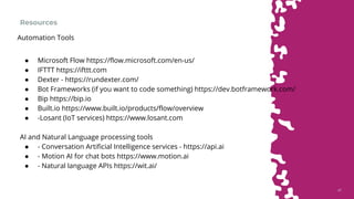4747
Resources
● Microsoft Flow https://flow.microsoft.com/en-us/
● IFTTT https://ifttt.com
● Dexter - https://rundexter.com/
● Bot Frameworks (if you want to code something) https://dev.botframework.com/
● Bip https://bip.io
● Built.io https://www.built.io/products/flow/overview
● -Losant (IoT services) https://www.losant.com
AI and Natural Language processing tools
● - Conversation Artificial Intelligence services - https://api.ai
● - Motion AI for chat bots https://www.motion.ai
● - Natural language APIs https://wit.ai/
Automation Tools
 