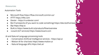 4848
Resources
● Microsoft Flow https://flow.microsoft.com/en-us/
● IFTTT https://ifttt.com
● Dexter - https://rundexter.com/
● Bot Frameworks (if you want to code something) https://dev.botframework.com/
● Bip https://bip.io
● Built.io https://www.built.io/products/flow/overview
● -Losant (IoT services) https://www.losant.com
AI and Natural Language processing tools
● - Conversation Artificial Intelligence services - https://api.ai
● - Motion AI for chat bots https://www.motion.ai
● - Natural language APIs https://wit.ai/
Automation Tools
 