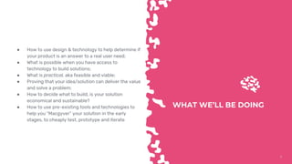 55
WHAT WE’LL BE DOING
● How to use design & technology to help determine if
your product is an answer to a real user need;
● What is possible when you have access to
technology to build solutions;
● What is practical, aka feasible and viable;
● Proving that your idea/solution can deliver the value
and solve a problem;
● How to decide what to build, is your solution
economical and sustainable?
● How to use pre-existing tools and technologies to
help you “Macgyver” your solution in the early
stages, to cheaply test, prototype and iterate
 
