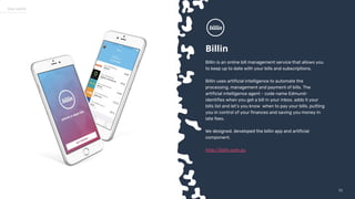 5353
Our work
Billin
Billin is an online bill management service that allows you
to keep up to date with your bills and subscriptions.
Billin uses artificial intelligence to automate the
processing, management and payment of bills. The
artificial intelligence agent - code name Edmund-
identifies when you get a bill in your inbox, adds it your
bills list and let’s you know when to pay your bills, putting
you in control of your finances and saving you money in
late fees.
We designed, developed the billin app and artificial
component.
http://billin.com.au
 