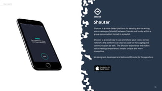 5454
Our work
Shouter
Shouter is a voice based platform for sending and receiving
voice messages (shouts) between friends and family within a
group conversation format in a playlist.
Shouter is a social way to use and share your voice, across
networks the platform can also be used for messaging and
communication as well. The Shouter experience the makes
voice message experience, simple, unique and more
interactive.
We designed, developed and delivered Shouter to the app store
 