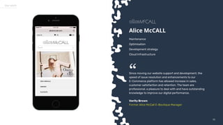 5555
Our work
Alice McCALL
Maintenance
Optimisation
Development strategy
Cloud Infrastructure
Since moving our website support and development, the
speed of issue resolution and enhancements to our
E-Commerce platform has allowed increase in sales,
customer satisfaction and retention. The team are
professional, a pleasure to deal with and have outstanding
knowledge to improve our digital performance.
Verity Brown
Former Alice McCall E-Boutique Manager
“
 