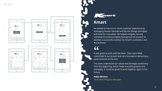 5656
Our work
Kmart
We looked to improve in-store customer experience by
leveraging Human Centred and Service Design principles
and tools for innovation. We helped mitigate risk and
unlocked innovative insights throughout the process to
position a successful solution for Kmart’s customers and
the business.
It was great to work with the team. They were 100%
committed to our project and very focused on delivering a
good outcome at the end.
The team understood our values and strategic positioning
from the beginning, which made everything easier and
enjoyable. It would be great to work together again in the
future.
Fabio Oliveira
Innovation Program Manager
“
 