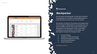 5757
Our work
We partnered with iBackpacker to help raise funding for
redevelopment of the platform allowing iBackpacker to
automate features and test new revenue streams.
We outlined a strategy for the business and implemented
the technology for iBackpacker to successfully grow. Our
team provided a Venture Tech service helping to grow
iBackpacker in the backpacker market, by providing
branding and communications, visual design, web
development and growth strategy services.
● Product Strategy
● Branding, UX and Visual Design
● Software Development strategy
● Growth and optimisation
● Cloud Infrastructure
ibackpacker.com.au
iBackpacker
 