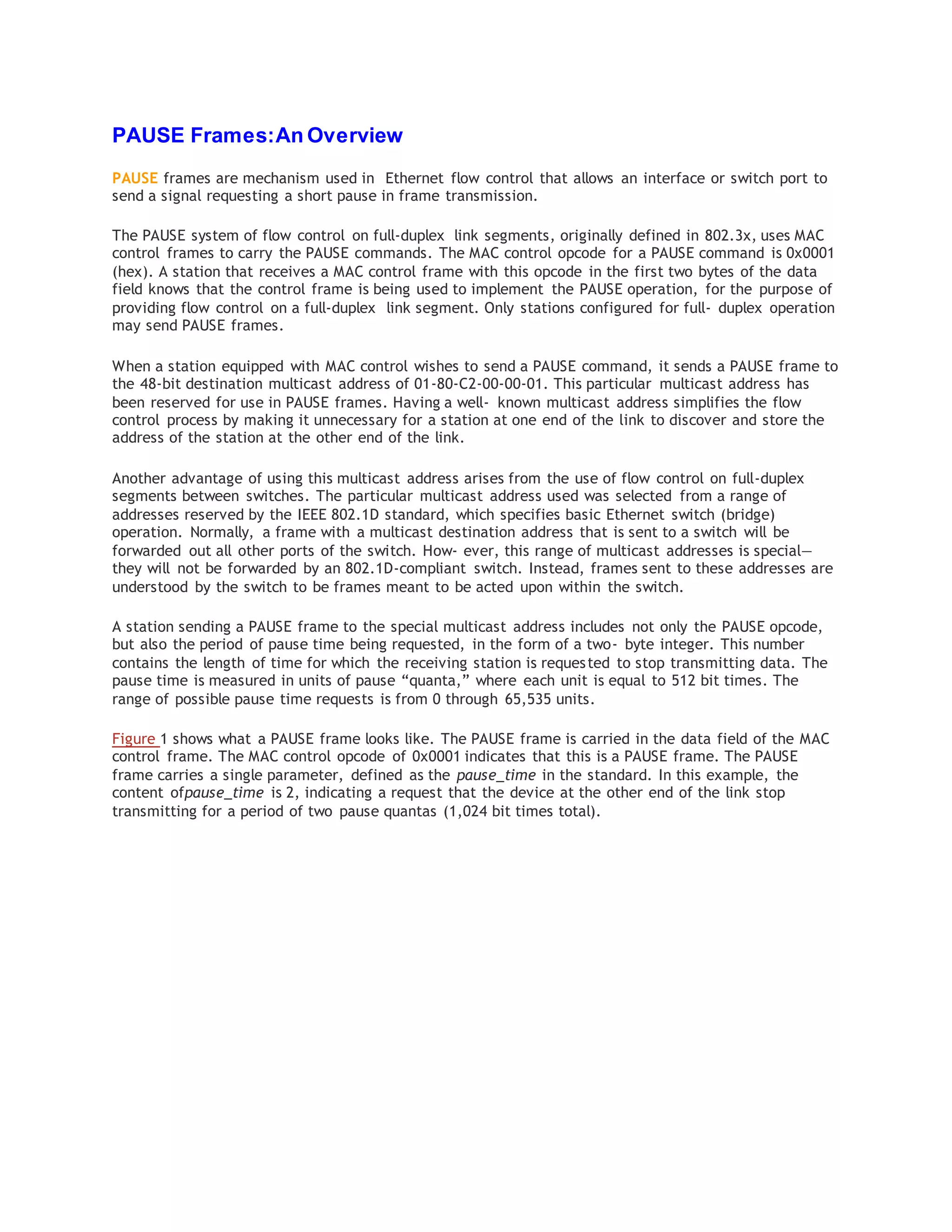 PAUSE Frames:An Overview
PAUSE frames are mechanism used in Ethernet flow control that allows an interface or switch port to
send a signal requesting a short pause in frame transmission.
The PAUSE system of flow control on full-duplex link segments, originally defined in 802.3x, uses MAC
control frames to carry the PAUSE commands. The MAC control opcode for a PAUSE command is 0x0001
(hex). A station that receives a MAC control frame with this opcode in the first two bytes of the data
field knows that the control frame is being used to implement the PAUSE operation, for the purpose of
providing flow control on a full-duplex link segment. Only stations configured for full- duplex operation
may send PAUSE frames.
When a station equipped with MAC control wishes to send a PAUSE command, it sends a PAUSE frame to
the 48-bit destination multicast address of 01-80-C2-00-00-01. This particular multicast address has
been reserved for use in PAUSE frames. Having a well- known multicast address simplifies the flow
control process by making it unnecessary for a station at one end of the link to discover and store the
address of the station at the other end of the link.
Another advantage of using this multicast address arises from the use of flow control on full-duplex
segments between switches. The particular multicast address used was selected from a range of
addresses reserved by the IEEE 802.1D standard, which specifies basic Ethernet switch (bridge)
operation. Normally, a frame with a multicast destination address that is sent to a switch will be
forwarded out all other ports of the switch. How‐ ever, this range of multicast addresses is special—
they will not be forwarded by an 802.1D-compliant switch. Instead, frames sent to these addresses are
understood by the switch to be frames meant to be acted upon within the switch.
A station sending a PAUSE frame to the special multicast address includes not only the PAUSE opcode,
but also the period of pause time being requested, in the form of a two- byte integer. This number
contains the length of time for which the receiving station is requested to stop transmitting data. The
pause time is measured in units of pause “quanta,” where each unit is equal to 512 bit times. The
range of possible pause time requests is from 0 through 65,535 units.
Figure 1 shows what a PAUSE frame looks like. The PAUSE frame is carried in the data field of the MAC
control frame. The MAC control opcode of 0x0001 indicates that this is a PAUSE frame. The PAUSE
frame carries a single parameter, defined as the pause_time in the standard. In this example, the
content ofpause_time is 2, indicating a request that the device at the other end of the link stop
transmitting for a period of two pause quantas (1,024 bit times total).
 
