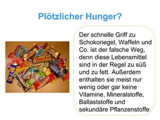 Plötzlicher Hunger? Der schnelle Griff zu Schokoriegel, Waffeln und Co. ist der falsche Weg, denn diese Lebensmittel sind in der Regel zu süß und zu fett. Außerdem enthalten sie meist nur wenig oder gar keine Vitamine, Mineralstoffe, Ballaststoffe und sekundäre Pflanzenstoffe 