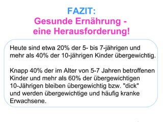 FAZIT: Gesunde Ernährung -  eine Herausforderung! Heute sind etwa 20% der 5- bis 7-jährigen und  mehr als 40% der 10-jährigen Kinder übergewichtig.  Knapp 40% der im Alter von 5-7 Jahren betroffenen Kinder und mehr als 60% der übergewichtigen  10-Jährigen bleiben übergewichtig bzw. "dick"  und werden übergewichtige und häufig kranke Erwachsene.  