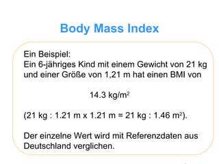 Body Mass Index Ein Beispiel:  Ein 6-jähriges Kind mit einem Gewicht von 21 kg und einer Größe von 1,21 m hat einen BMI von  14.3 kg/m 2   (21 kg : 1.21 m x 1.21 m = 21 kg : 1.46 m 2 ).  Der einzelne Wert wird mit Referenzdaten aus Deutschland verglichen. 