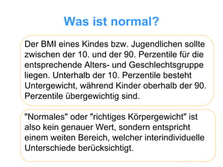 Was ist normal? Der BMI eines Kindes bzw. Jugendlichen sollte zwischen der 10. und der 90. Perzentile für die entsprechende Alters- und Geschlechtsgruppe liegen. Unterhalb der 10. Perzentile besteht Untergewicht, während Kinder oberhalb der 90. Perzentile übergewichtig sind.  "Normales" oder "richtiges Körpergewicht" ist also kein genauer Wert, sondern entspricht einem weiten Bereich, welcher interindividuelle Unterschiede berücksichtigt. 