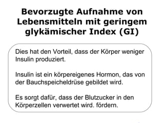 Bevorzugte Aufnahme von Lebensmitteln mit geringem glykämischer Index (GI) Dies hat den Vorteil, dass der Körper weniger Insulin produziert.  Insulin ist ein körpereigenes Hormon, das von der Bauchspeicheldrüse gebildet wird.  Es sorgt dafür, dass der Blutzucker in den Körperzellen verwertet wird. fördern. 
