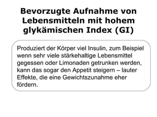 Bevorzugte Aufnahme von Lebensmitteln mit hohem glykämischen Index (GI) Produziert der Körper viel Insulin, zum Beispiel wenn sehr viele stärkehaltige Lebensmittel gegessen oder Limonaden getrunken werden, kann das sogar den Appetit steigern – lauter Effekte, die eine Gewichtszunahme eher fördern. 