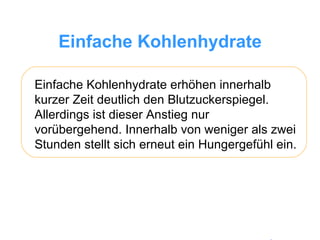Einfache Kohlenhydrate Einfache Kohlenhydrate erhöhen innerhalb kurzer Zeit deutlich den Blutzuckerspiegel. Allerdings ist dieser Anstieg nur vorübergehend. Innerhalb von weniger als zwei Stunden stellt sich erneut ein Hungergefühl ein.  