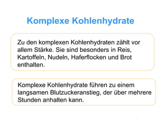 Komplexe Kohlenhydrate Zu den komplexen Kohlenhydraten zählt vor allem Stärke. Sie sind besonders in Reis, Kartoffeln, Nudeln, Haferflocken und Brot enthalten.  Komplexe Kohlenhydrate führen zu einem langsamen Blutzuckeranstieg, der über mehrere Stunden anhalten kann.  