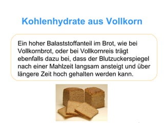 Kohlenhydrate aus Vollkorn Ein hoher Balaststoffanteil im Brot, wie bei Vollkornbrot, oder bei Vollkornreis trägt ebenfalls dazu bei, dass der Blutzuckerspiegel nach einer Mahlzeit langsam ansteigt und über längere Zeit hoch gehalten werden kann.  