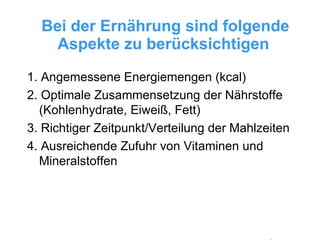 Bei der Ernährung sind folgende Aspekte zu berücksichtigen   1. Angemessene Energiemengen (kcal) 2. Optimale Zusammensetzung der Nährstoffe (Kohlenhydrate, Eiweiß, Fett) 3. Richtiger Zeitpunkt/Verteilung der Mahlzeiten 4. Ausreichende Zufuhr von Vitaminen und Mineralstoffen 