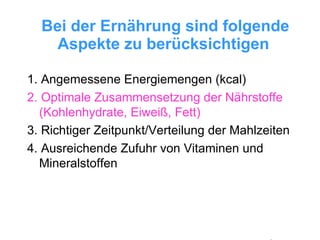 Bei der Ernährung sind folgende Aspekte zu berücksichtigen   1. Angemessene Energiemengen (kcal) 2. Optimale Zusammensetzung der Nährstoffe (Kohlenhydrate, Eiweiß, Fett) 3. Richtiger Zeitpunkt/Verteilung der Mahlzeiten 4. Ausreichende Zufuhr von Vitaminen und Mineralstoffen 