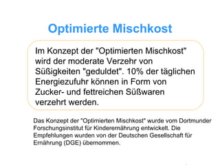 Optimierte Mischkost Im Konzept der "Optimierten Mischkost" wird der moderate Verzehr von Süßigkeiten "geduldet". 10% der täglichen Energiezufuhr können in Form von Zucker- und fettreichen Süßwaren verzehrt werden.  Das Konzept der "Optimierten Mischkost" wurde vom Dortmunder Forschungsinstitut für Kinderernährung entwickelt. Die Empfehlungen wurden von der Deutschen Gesellschaft für Ernährung (DGE) übernommen. 