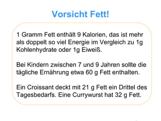 Vorsicht Fett! 1 Gramm Fett enthält 9 Kalorien, das ist mehr als doppelt so viel Energie im Vergleich zu 1g Kohlenhydrate oder 1g Eiweiß.  Bei Kindern zwischen 7 und 9 Jahren sollte die tägliche Ernährung etwa 60 g Fett enthalten.  Ein Croissant deckt mit 21 g Fett ein Drittel des Tagesbedarfs. Eine Currywurst hat 32 g Fett.  