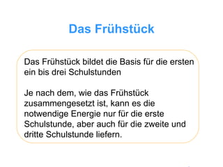 Das Frühstück Das Frühstück bildet die Basis für die ersten ein bis drei Schulstunden Je nach dem, wie das Frühstück zusammengesetzt ist, kann es die notwendige Energie nur für die erste Schulstunde, aber auch für die zweite und dritte Schulstunde liefern.  