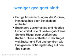 weniger geeignet sind:   Fertige Müslimischungen, die Zucker-, Honigzusätze oder Schokolade enthalten.  Besonders zuckerhaltige und klebrige Lebensmittel, wie Nuss-Nougat-Creme, Schoko-Riegel oder Waffeln und Kuchen. Diese enthalten in der Regel viel Zucker und Fett und gehören wie Süßigkeiten nicht regelmäßig auf den Speiseplan.   Quelle: Deutsche Gesellschaft für Ernährung 2002 