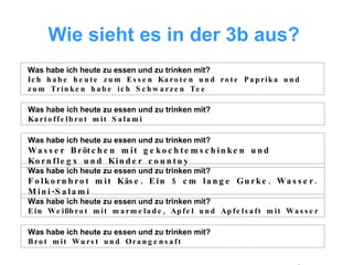 Wie sieht es in der 3b aus?   Was habe ich heute zu essen und zu trinken mit? Ich habe heute zum Essen Karoten und rote Paprika und zum Trinken habe ich Schwarzen Tee Was habe ich heute zu essen und zu trinken mit? Kartoffelbrot mit Salami Was habe ich heute zu essen und zu trinken mit? Wasser Brötchen mit gekochtemschinken und Kornflegx und Kinder countuy Was habe ich heute zu essen und zu trinken mit? Folkornbrot mit Käse. Ein 5 cm lange Gurke. Wasser. Mini-Salami Was habe ich heute zu essen und zu trinken mit? Ein Weißbrot mit marmelade, Apfel und Apfelsaft mit Wasser Was habe ich heute zu essen und zu trinken mit? Brot mit Wurst und Orangensaft 