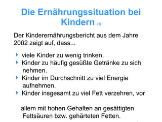 Die Ernährungssituation bei Kindern  (1) viele Kinder zu wenig trinken. Kinder zu häufig gesüßte Getränke zu sich    nehmen. Kinder im Durchschnitt zu viel Energie    aufnehmen. Kinder insgesamt zu viel Fett verzehren, vor    allem mit hohen Gehalten an gesättigten    Fettsäuren bzw. gehärteten Fetten. Der Kinderernährungsbericht aus dem Jahre 2002 zeigt auf, dass... 