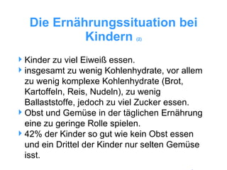 Die Ernährungssituation bei Kindern  (2) Kinder zu viel Eiweiß essen. insgesamt zu wenig Kohlenhydrate, vor allem zu wenig komplexe Kohlenhydrate (Brot, Kartoffeln, Reis, Nudeln), zu wenig Ballaststoffe, jedoch zu viel Zucker essen. Obst und Gemüse in der täglichen Ernährung eine zu geringe Rolle spielen. 42% der Kinder so gut wie kein Obst essen und ein Drittel der Kinder nur selten Gemüse isst.  