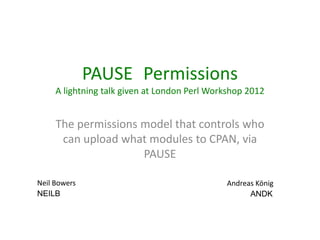 PAUSE::Permissions
     A lightning talk given at London Perl Workshop 2012


     The permissions model that controls who
      can upload what modules to CPAN, via
                     PAUSE

Neil Bowers                                   Andreas König
NEILB                                               ANDK
 