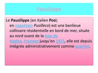 Pausilippe
Le Pausilippe (en italien Posi;
en napolitain Pusilleco) est une banlieue
collinaire résidentielle en bord de mer, située
au nord ouest de la baie de
Naples. Frazione jusqu'en 1925, elle est depuis
intégrée administrativement comme quartier.
 