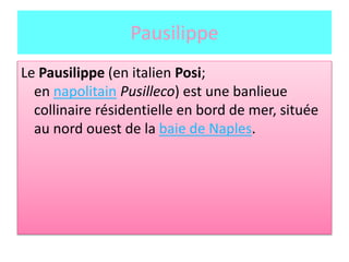 Pausilippe
Le Pausilippe (en italien Posi;
en napolitain Pusilleco) est une banlieue
collinaire résidentielle en bord de mer, située
au nord ouest de la baie de Naples.
 