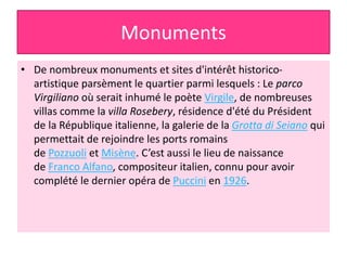 Monuments
• De nombreux monuments et sites d'intérêt historico-
artistique parsèment le quartier parmi lesquels : Le parco
Virgiliano où serait inhumé le poète Virgile, de nombreuses
villas comme la villa Rosebery, résidence d'été du Président
de la République italienne, la galerie de la Grotta di Seiano qui
permettait de rejoindre les ports romains
de Pozzuoli et Misène. C’est aussi le lieu de naissance
de Franco Alfano, compositeur italien, connu pour avoir
complété le dernier opéra de Puccini en 1926.
 