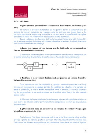 Colección Pruebas de Acceso a Estudios Universitarios

                                                                       IES Pedro Simón Abril (Alcaraz)
                                                                               Tecnología Industrial II



PAAU 2005. Junio

        a.-¿Qué entiende por función de transferencia de un sistema de control? (valor
30%)
        Se trata de la expresión matemática que nos permite definir el comportamiento del
sistema de control, calculando su respuesta ante las entradas que tengan lugar y las
perturbaciones que se produzcan y, que define el cociente entre la transformada de Laplace
de la señal de salida y la transformada de Laplace de la señal de entrada.
        Cuando trabajamos con funciones de transferencia sustituimos la variable temporal (t)
por la variable compleja de Laplace (s), evitando así emplear ecuaciones de cálculo diferencial
cuya resolución es mucho más compleja.

       b.-Ponga un ejemplo de un sistema sencillo indicando su correspondiente
función de transferencia. (valor 20%)

        El sistema de realimentación no unitaria representado en la figura se corresponde con
el control automático de un sistema de calefacción. Su función de transferencia sería:




       c.-Justifique el inconveniente fundamental que presenta un sistema de control
de lazo abierto. (valor 30%)

        Estos sistemas carecen de comparador y captador, elementos presentes en el bucle
cerrado, en consecuencia no pueden percibir los cambios que afecten a la variable de
salida o controlada, la cual no tendrá repercusión sobre la entrada. Se ven más afectados
por las perturbaciones lo que puede ocasionar que la señal de salida diverja del valor deseado
debido a ellas.

        A diferencia de lo que sucede con los sistemas de lazo cerrado, cuando se opta por un
lazo abierto se deberán calibrar perfectamente los componentes y evitar que se produzcan
perturbaciones.

      d.-¿Qué función tiene un actuador en un sistema de control? Ponga algún
ejemplo de actuador. (valor 20%)


        Es el elemento final de un sistema de control que actúa directamente sobre la salida,
proceso o planta del sistema. Existe un actuador diferente, específicamente diseñado para
cada uno de los procesos susceptibles de ser controlados, como puede ser: nivel de líquidos,



                                                                                                    10
 