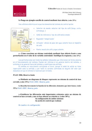 Colección Pruebas de Acceso a Estudios Universitarios

                                                                       IES Pedro Simón Abril (Alcaraz)
                                                                               Tecnología Industrial II



       b.-Ponga un ejemplo sencillo de control mediante lazo abierto. (valor 25%)

       Una cafetera eléctrica en la que los elementos del sistema de control serían:

                               Selector de mando: selector del tipo de café (largo, corto,
                               extralargo…)

                               Señal de referencia: tipo de café seleccionado

                               Regulador: temporizador

                               Actuador: válvula de paso del agua caliente hacia el depósito
                               de café.

                               Planta: mezcla de café y agua caliente

      c.- Cómo reacciona un sistema controlado mediante lazo abierto frente a una
perturbación en el valor de la variable controlada? Justifique la respuesta. (valor 25%)

       Las perturbaciones son todas las señales indeseadas que intervienen de forma adversa
en el funcionamiento del sistema. Pueden ser internas si se generan dentro del sistema, o
externas si se generan fuera del sistema y constituyen una entrada.
       El sistema no reaccionaría corrigiendo el error, porque la señal de salida no tiene
repercusión sobe la entrada, y por tanto la variable controlada se alejaría del valor que
deseamos sin que el sistema lo resolviera por sí mismo.

PAAU 2006. Reserva Junio

      a.-Mediante un diagrama de bloques represente un sistema de control de lazo
cerrado. (valor 35%) PAAU 2003. Reserva junio.

      b.-Describa brevemente la función de los diferentes elementos que intervienen. (valor
35%) PAAU 2003. Reserva junio.


       c.-Establezca las diferencias más importantes existentes entre un sistema de
control en lazo cerrado y uno en lazo abierto en relación a: (valor 30%)
                            -la configuración de ambos sistemas
                            -la acción de control que realizan

       En cuanto a la configuración:




                                                                                                    13
 