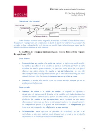 Colección Pruebas de Acceso a Estudios Universitarios

                                                                         IES Pedro Simón Abril (Alcaraz)
                                                                                 Tecnología Industrial II



       Sistema de Lazo cerrado:




        Como podemos observar en los diagramas de bloques, el sistema de lazo abierto carece
de captador y comparador, en consecuencia la señal de salida no tendrá influencia sobre la
entrada, no hay realimentación, y el sistema no percibirá perturbaciones que hagan que la
variable controlada abandone el valor deseado.

       b.-Establezca las ventajas e inconvenientes que conozca de un sistema respecto
del otro. (valor 15%)

       Lazo abierto:

           Inconvenientes: en cuanto a la acción de control; el sistema no podrá percibir
           los cambios que afecten a la variable de salida o controlada, por tanto si esta
           abandona los límites preestablecidos, no percibirá dicha variación y no podrá
           efectuar corrección alguna. En cuanto a las perturbaciones; se ven más
           afectados por estas, lo que puede ocasionar que la señal de salida diverja del valor
           deseado debido a ellas. Se requieren componentes muy precisos y caros.

           Ventajas: es mucho más sencillo crear un sistema estable, siempre que no se
           produzcan perturbaciones.

       Lazo cerrado:

           Ventajas: en cuanto a la acción de control; al disponer de captador y
           comparador, el sistema podrá detectar si la variable controlada abandona los
           valores inicialmente establecidos y actuar en consecuencia corrigiendo el error
           producido. En cuanto a las perturbaciones, estos sistemas se ven menos
           afectadas por las mimas, por tanto no es necesario calibrar tan exhaustivamente
           los componentes previo a su puesta en funcionamiento. Los componentes que
           integran el sistema pueden ser más baratos y poco precisos.

           Inconvenientes: puede aparecer un problema de estabilidad, ya que si el
           controlador no está bien ajustado puede sobrecorregir errores, lo que produciría
           oscilaciones en la salida que inestabilizarían el sistema.




                                                                                                      15
 