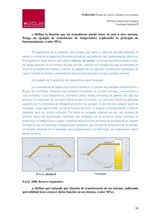 Colección Pruebas de Acceso a Estudios Universitarios

                                                                         IES Pedro Simón Abril (Alcaraz)
                                                                                 Tecnología Industrial II



       c.-Defina la función que un transductor puede tener en uno u otro sistema.
Ponga un ejemplo de transductor de temperatura explicando su principio de
funcionamiento. (valor 50%)


       El transductor es el elemento del sistema que capta la señal de entrada mediante el
sensor y, convierte la magnitud física de entrada en una señal de tipo, generalmente, eléctrica.
El transductor suele llevara asociado el selector de mando, con el que estableceremos el valor
de salida deseado. En el sistema de lazo cerrado, además del transductor que encontramos al
inicio de la cadena de mando o control, se dispone de un captador, transductor encargado de
captar la señal de salida y realimentarla hacia la entrada para corregir posibles errores.

       Un ejemplo de transductor de temperatura es el termopar.

       Los termopares se basan en el efecto Seebeck. Si unimos dos metales diferentes (A y
B) por los extremos, mediante una soldadura formando un circuito cerrado, y sometemos a
cada extremo a una temperatura diferente, entre ambos extremos se genera una ddp que
provoca la circulación de corriente eléctrica por el circuito. La corriente eléctrica generada
aumenta con la diferencia de temperatura entre las uniones. Si abrimos en cualquier punto el
termopar, sigue apareciendo, en los extremos abiertos, la tensión correspondiente al efecto
Seebeck, pero no circula corriente. Por tanto un termopar consiste en unir dos metales de
distinto índice de metabilidad, mediante una soldadura en un extremo. Dicho extremo es
sometido a la temperatura a medir, mientras que en el otro extremo de los metales se dispone
un soporte que se mantiene a temperatura constante, que servirá de referencia de la medida.
La tensión obtenida en el termopar será proporcional a la diferencia de temperatura entre
ambos metales.




           Efecto Seebeck                                    Termopar


PAAU 2008. Reserva Septiembre

       a.-Defina qué entiende por función de transferencia de un sistema, indicando
qué utilidad tiene conocer dicha función en un sistema. (valor 30%).




                                                                                                      16
 