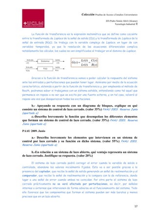 Colección Pruebas de Acceso a Estudios Universitarios

                                                                        IES Pedro Simón Abril (Alcaraz)
                                                                                Tecnología Industrial II



       La función de transferencia es la expresión matemática que se define como cociente
entre la transformada de Laplace de la señal de salida (C(s) y la transformada de Laplace de la
señal de entrada (R(s)). Se trabaja con la variable compleja de Laplace, en lugar de con
variables temporales, ya que la resolución de las ecuaciones diferenciales complica
notablemente los cálculos, los cuales se ven simplificados al trabajar en el dominio de Laplace.


                                                 Lc (t )   C ( s)
                                         G( s)
                                                 Lr (t )   R( s )



       Gracias a la función de transferencia vamos a poder calcular la respuesta del sistema
ante las entradas y perturbaciones que puedan tener lugar. Asimismo por medio de la ecuación
característica, obtenida a partir de la función de transferencia y, por empleando el método de
Routh, podremos saber si trabajamos con un sistema estable, entendiendo como tal aquel que
permanece en reposo a no ser que se excite por una fuente externa, y en tal caso, volverá al
reposo una vez que desaparezcan todas las excitaciones.

       b.- Apoyando su respuesta con un diagrama de bloques, explique en qué
consiste un sistema de control de lazo cerrado. (valor 35%) PAAU 2003. Reserva Junio
(apartado a)
       c.-Describa brevemente la función que desempeñan los diferentes elementos
que forman un sistema de control de lazo cerrado. (valor 35%) PAAU 2003. Reserva
Junio (apartado a)

PAAU 2009. Junio

       a.- Describa brevemente los elementos que intervienen en un sistema de
control por lazo cerrado y su función en dicho sistema. (valor 55%) PAAU 2003.
Reserva Junio (apartado a)

       b.-En relación a un sistema de lazo abierto, qué ventaja representa un sistema
de lazo cerrado. Justifique su respuesta. (valor 20%)

       El sistema de lazo cerrado podrá corregir el error cuando la variable de salida o
controlada, abandone los valores inicialmente fijados. Esto va a ser posible gracias a la
presencia del captador, que recibe la señal de salida generando un señal de realimentación y al
comparador, que recibe la señal de realimentación y la compara con la de referencia, dando
lugar a una señal de error cuando ambas no coincidan. Por otra parte el sistema de lazo
cerrado prácticamente no se verá afectado por perturbaciones, es decir, por señales
internas o externas que intervienen de forma adversa en el funcionamiento del sistema. Todo
ello favorece que los componentes que forman el sistema puedan ser más baratos y menos
precisos que en un lazo abierto.


                                                                                                     17
 