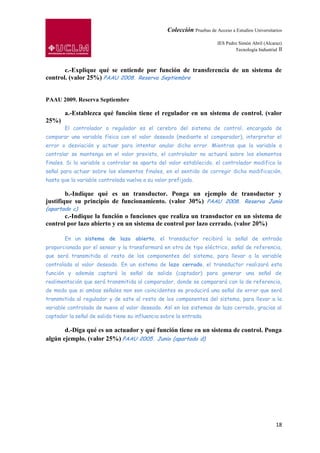 Colección Pruebas de Acceso a Estudios Universitarios

                                                                         IES Pedro Simón Abril (Alcaraz)
                                                                                 Tecnología Industrial II



       c.-Explique qué se entiende por función de transferencia de un sistema de
control. (valor 25%) PAAU 2008. Reserva Septiembre


PAAU 2009. Reserva Septiembre

       a.-Establezca qué función tiene el regulador en un sistema de control. (valor
25%)
       El controlador o regulador es el cerebro del sistema de control, encargado de
comparar una variable física con el valor deseado (mediante el comparador), interpretar el
error o desviación y actuar para intentar anular dicho error. Mientras que la variable a
controlar se mantenga en el valor previsto, el controlador no actuará sobre los elementos
finales. Si la variable a controlar se aparta del valor establecido, el controlador modifica la
señal para actuar sobre los elementos finales, en el sentido de corregir dicha modificación,
hasta que la variable controlada vuelva a su valor prefijado.

        b.-Indique qué es un transductor. Ponga un ejemplo de transductor y
justifique su principio de funcionamiento. (valor 30%) PAAU 2008. Reserva Junio
(apartado c)
       c.-Indique la función o funciones que realiza un transductor en un sistema de
control por lazo abierto y en un sistema de control por lazo cerrado. (valor 20%)

       En un sistema de lazo abierto, el transductor recibirá la señal de entrada
proporcionada por el sensor y la transformará en otra de tipo eléctrico, señal de referencia,
que será transmitida al resto de los componentes del sistema, para llevar a la variable
controlada al valor deseado. En un sistema de lazo cerrado, el transductor realizará esta
función y además captará la señal de salida (captador) para generar una señal de
realimentación que será transmitida al comparador, donde se comparará con la de referencia,
de modo que si ambas señales non son coincidentes se producirá una señal de error que será
transmitida al regulador y de este al resto de los componentes del sistema, para llevar a la
variable controlada de nuevo al valor deseado. Así en los sistemas de lazo cerrado, gracias al
captador la señal de salida tiene su influencia sobre la entrada.

       d.-Diga qué es un actuador y qué función tiene en un sistema de control. Ponga
algún ejemplo. (valor 25%) PAAU 2005. Junio (apartado d)




                                                                                                      18
 