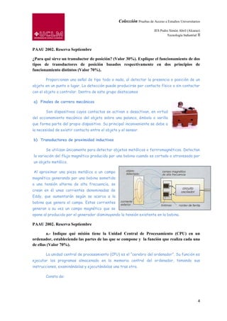 Colección Pruebas de Acceso a Estudios Universitarios

                                                                        IES Pedro Simón Abril (Alcaraz)
                                                                                Tecnología Industrial II



PAAU 2002. Reserva Septiembre

¿Para qué sirve un transductor de posición? (Valor 30%). Explique el funcionamiento de dos
tipos de transductores de posición basados respectivamente en dos principios de
funcionamiento distintos (Valor 70%).

       Proporcionan una señal de tipo todo o nada, al detectar la presencia o posición de un
objeto en un punto o lugar. La detección puede producirse por contacto físico o sin contactar
con el objeto a controlar. Dentro de este grupo destacamos

a) Finales de carrera mecánicos

       Son dispositivos cuyos contactos se activan o desactivan, en virtud
del accionamiento mecánico del objeto sobre una palanca, émbolo o varilla
que forma parte del propio dispositivo. Su principal inconveniente se debe a
la necesidad de existir contacto entre el objeto y el sensor.

b) Transductores de proximidad inductivos

       Se utilizan únicamente para detectar objetos metálicos o ferrromagnéticos. Detectan
la variación del flujo magnético producido por una bobina cuando es cortado o atravesado por
un objeto metálico.

Al aproximar una pieza metálica a un campo
magnético generando por una bobina sometida
a una tensión alterna de alta frecuencia, se
crean en él unas corrientes denominadas de
Eddy, que aumentarán según se acerca a la
bobina que genera el campo. Estas corrientes
generan a su vez un campo magnético que se
opone al producido por el generador disminuyendo la tensión existente en la bobina.

PAAU 2002. Reserva Septiembre

        a.- Indique qué misión tiene la Unidad Central de Procesamiento (CPU) en un
ordenador, estableciendo las partes de las que se compone y la función que realiza cada una
de ellas (Valor 70%).

       La unidad central de procesamiento (CPU) es el “cerebro del ordenador”. Su función es
ejecutar los programas almacenado en la memoria central del ordenador, tomando sus
instrucciones, examinándolas y ejecutándolas una tras otra.

       Consta de:




                                                                                                      4
 