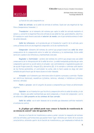 Colección Pruebas de Acceso a Estudios Universitarios

                                                                        IES Pedro Simón Abril (Alcaraz)
                                                                                Tecnología Industrial II



       La función de cada componente es:

       Señal de entrada: es la señal de entrada al sistema. Suele ser una magnitud de tipo
físico (temperatura, humedad,…)

       Transductor: es el elemento del sistema que capta la señal de entrada mediante el
sensor y, convierte la magnitud física de entrada en una señal de tipo, generalmente, eléctrica.
El transductor suele llevara asociado el selector de mando, con el que estableceremos el valor
de salida deseado.

       Señal de referencia: es la producida por el transductor a partir de la entrada, pero
como ya hemos dicho en una magnitud comparable con la de realimentación.

       Comparador: elemento del sistema de control que proporcionará una señal de error
consecuencia de la comparación entre la señal de referencia y la realimentada. Dicha señal
será cero cuando la de referencia y realimentada coincidan.

       Regulador o Controlador: cerebro del sistema de control que proporciona una señal
consecuencia de la interpretación de la señal de error. La señal manipulada producida por este
componente ejercerá su acción sobre el actuador. Los controladores o reguladores puede ser
de acción Proporcional (P), integral (I) y derivativa (D). Si la variable a controlar está dentro
de los límites permisibles, el controlador no actúa, sólo lo hará cuando se aleje del valor
establecido para hacer que de nuevo alcance el valor deseado.

       Actuador: es el elemento que interviene sobre la planta o proceso a controlar. Pueden
ser eléctricos (motores), neumáticos (cilindros, motores, válvulas) o hidráulicos (cilindros,
motores, válvulas)

       Planta o proceso: son el conjunto de piezas o componentes que tienen un determinado
objetivo.

       Captador: es un transductor que facilita la comparación entre la señal de salida y la de
entrada. Genera una señal realimentada que será comparada, a través del comparador, con la
de referencia. Sólo presente en los sistemas de lazo cerrado.

       Señal de salida: es el valor deseado de la variable que deseamos controlar mediante
el sistema de control.


       b.-¿Explique qué utilidad puede tener conocer la función de transferencia de
un sistema de control? valor del apartado 25%)

       Gracias a la función de transferencia vamos a poder calcular la respuesta del sistema
ante las entradas y perturbaciones que puedan tener lugar. Asimismo por medio de la ecuación
característica, obtenida a partir de la función de transferencia y, por empleando el método de

                                                                                                      6
 