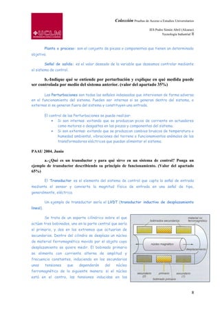 Colección Pruebas de Acceso a Estudios Universitarios

                                                                          IES Pedro Simón Abril (Alcaraz)
                                                                                  Tecnología Industrial II



           Planta o proceso: son el conjunto de piezas o componentes que tienen un determinado
objetivo.

           Señal de salida: es el valor deseado de la variable que deseamos controlar mediante
el sistema de control.

       b.-Indique qué se entiende por perturbación y explique en qué medida puede
ser controlada por medio del sistema anterior. (valor del apartado 35%)

       Las Perturbaciones son todas las señales indeseadas que intervienen de forma adversa
en el funcionamiento del sistema. Pueden ser internas si se generan dentro del sistema, o
externas si se generan fuera del sistema y constituyen una entrada.

           El control de las Perturbaciones se puede realizar:
                   Si son internas: evitando que se produzcan picos de corriente en actuadores
                   como motores o desgastes en las piezas y componentes del sistema.
                   Si son externas: evitando que se produzcan cambios bruscos de temperatura o
                   humedad ambiental, vibraciones del terreno o funcionamientos anómalos de los
                   transformadores eléctricos que puedan alimentar el sistema.

PAAU 2004. Junio

       a.-¿Qué es un transductor y para qué sirve en un sistema de control? Ponga un
ejemplo de transductor describiendo su principio de funcionamiento. (Valor del apartado
65%)

           El Transductor es el elemento del sistema de control que capta la señal de entrada
mediante el sensor y convierte la magnitud física de entrada en una señal de tipo,
generalmente, eléctrica.

           Un ejemplo de transductor sería el LVDT (transductor inductivo de desplazamiento
lineal).

           Se trata de un soporte cilíndrico sobre el que
actúan tres bobinados, uno en la parte central que sería
el primario, y dos en los extremos que actuarían de
secundarios. Dentro del cilindro se desplaza un núcleo
de material ferromagnético movido por el objeto cuyo
desplazamiento se quiere medir. El bobinado primario
se alimenta con corriente alterna de amplitud y
frecuencia constantes, induciendo en los secundarios
unas       tensiones   que    dependerán     del   núcleo
ferromagnético de la siguiente manera: si el núcleo
está en el centro, las tensiones inducidas en los



                                                                                                        8
 