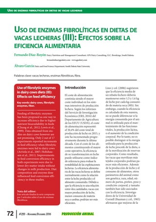   72 #299 - Noviembre/Diciembre 2016 Producción Animal
Uso de enzimas fibrolíticas en dietas de vacas lecheras
Introducción
El coste de alimentación
continúa siendo el mayor
coste individual en los siste-
mas intensivos de producción
lechera. Según los informes
del Servicio de Investigación
Económica (ERS, 2016) del
Departamento de Agricultura
de los EEUU (USDA), el coste
de alimentación representó
el 50,4% del coste total de
producción de leche en 2015, y
este ha incrementado progre-
sivamente durante la última
década. Con el coste de los ali-
mentos constituyendo el mayor
coste operativo, la eficiencia
de su transformación en leche
puede utilizarse como índice
de referencia para evaluar la
rentabilidad de las explotaciones
lecheras. La eficiencia alimenta-
ria de las vacas lecheras se define
normalmente como la relación
entre la leche producida y el
alimento consumido. Debido a
que la eficiencia es una relación
entre dos cantidades, vacas con
mayor producción de leche,
menor consumo de materia
seca o ambas, podrían ser más
eficientes.
Linn y col. (2006) sugirieron
que la eficiencia media de
un rebaño lechero debería
mantenerse entre 1,5 y 1,6 kg
de leche por cada kg consumi-
do de materia seca (MS). Sin
embargo, cuando la eficiencia
es calculada de esta manera,
no se puede diferenciar si la
energía consumida por el ani-
mal es utilizada para el man-
tenimiento de las funciones
vitales, la producción láctea,
o el aumento de la condición
corporal. Por lo tanto, no es
posible distinguir si la energía
utilizada para la producción
de leche procede de la dieta, o
de la movilización de reservas
corporales. Como resultado,
las vacas que movilizan más
tejidos corporales podrían pa-
recer más eficientes. Además
de la producción de leche y el
consumo de alimentos, otros
parámetros del animal como
son genética, raza, edad, nú-
mero de partos, preñez, peso y
condición corporal, y tamaño
también han sido asociados
con la eficiencia. Investiga-
dores de la Universidad de
Cornell (Bauman y col., 1985)
afirmaron que mejoras de la
Uso de enzimas fibrolíticas en dietas de
vacas lecheras (III): Efectos sobre la
eficiencia alimentaria
Fernando Díaz-Royón Dairy Nutrition and Management Consultant, GPS Dairy Consulting, LLC. Brookings, South Dakota.
fernandodiaz@gpsdairy.com - www.gpsdairy.com
Álvaro García Dairy and Food Science Department, South Dakota State University.
Palabras clave: vacas lecheras, enzimas fibrolíticas, fibra.
Use of fibrolytic enzymes
in dairy cows diets (III):
Effects on feed efficiency
Key words: dairy cows, fibrolytic
enzymes, fiber.
Feeding of fibrolytic enzymes
has been proposed as one way to
increase efficiency due to higher
nutrient bioavailability in feeds
(Chung et al., 2012; Lewis et al.,
1999). Data obtained from stu-
dies on dairy cows however are
not promising. Only 2 out of 17
experiments reported increments
in feed efficiency when fibrolytic
enzymes were fed to dairy cows
(Arriola et al., 2007; Holtshau-
sen et al., 2011). Improvements
in feed conversion efficiency in
both experiments were due to
lower dry matter intake without
changes in milk production. Diet
composition and enzyme dose
influenced feed conversion effi-
ciency in these studies.
Nota del editor:
Este artículo finaliza la serie compuesta
por 3 artículos sobre el uso de enzimas
fibrolíticas.
 