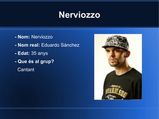 Nerviozzo
- Nom: Nerviozzo
- Nom real: Eduardo Sánchez
- Edat: 35 anys
- Que és al grup?
Cantant

 