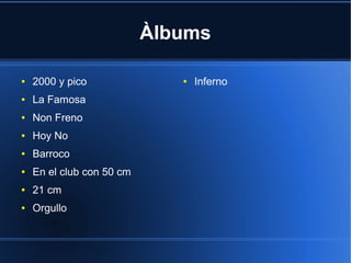 Àlbums
●

2000 y pico

●

La Famosa

●

Non Freno

●

Hoy No

●

Barroco

●

En el club con 50 cm

●

21 cm

●

Orgullo

●

Inferno

 