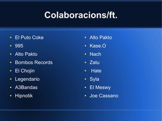 Colaboracions/ft.
●

El Puto Coke

●

Alto Pakto

●

995

●

Kase.O

●

Alto Pakto

●

Nach

●

Bombos Records

●

Zatu

●

El Chojin

●

●

Legendario

●

Syla

●

A3Bandas

●

El Meswy

●

Hipnotik

●

Joe Cassano

Hate

 