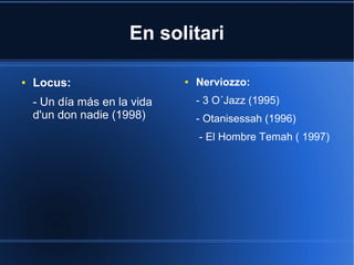En solitari
●

Locus:
- Un día más en la vida
d'un don nadie (1998)

●

Nerviozzo:
- 3 O´Jazz (1995)
- Otanisessah (1996)
- El Hombre Temah ( 1997)

 