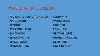 PHASED ARRAY GLOSSARY
• ACG (ANGLE CORRECTION GAIN)
• APODIZATION
• APERTURE
• AZIMUTHAL SCAN
• BANDWIDTH
• BEAM FORMING
• BEAM SPREAD
• BEAM STEERING
• SENSITIVITY
• WEDGE DELAY
• FAR FIELD
• FOCAL LAW
• GRATING LOBES
• HUYGENS PRINCIPLE
• NEAR FIELD
• ONE LINE SCAN
 